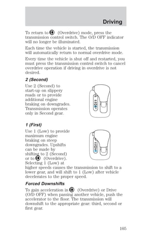 Driving 
To return to (Overdrive) mode, press the 
transmission control switch. The O/D OFF indicator 
will no longer be illuminated. 
Each time the vehicle is started, the transmission 
will automatically return to normal overdrive mode. 
Every time the vehicle is shut off and restarted, you 
must press the transmission control switch to cancel 
overdrive operation if driving in overdrive is not 
desired. 
2 (Second) 
Use 2 (Second) to 
start-up on slippery 
roads or to provide 
additional engine 
braking on downgrades. 
Transmission operates 
only in Second gear. 
1 (First) 
Use 1 (Low) to provide 
maximum engine 
braking on steep 
downgrades. Upshifts 
can be made by 
shifting to 2 (Second) 
or to (Overdrive). 
Selecting 1 (Low) at 
higher speeds causes the transmission to shift to a 
lower gear, and will shift to 1 (Low) after vehicle 
decelerates to the proper speed. 
Forced Downshifts 
To gain acceleration in (Overdrive) or Drive 
(O/D OFF) when passing another vehicle, push the 
accelerator to the floor. The transmission will 
downshift to the appropriate gear: third, second or 
first gear. 
105 
 