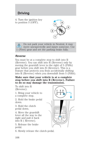 4. Turn the ignition key 
to position 3 (OFF). 
3 
2 
1 
5 
4 
Do not park your vehicle in Neutral, it may 
move unexpectedly and injure someone. Use 
1 (First) gear and set the parking brake fully. 
Reverse 
You must be at a complete stop to shift into R 
(Reverse). You can shift into R (Reverse) only by 
moving the gearshift lever to the right of 5 (Fifth) 
gear before you shift into R (Reverse). This is a 
feature that protects you from accidentally shifting 
into R (Reverse) when you downshift from 5 (Fifth). 
Make sure that your vehicle is at a complete 
stop before you shift into R (Reverse). Failure 
to do so may damage the transmission. 
To shift into R 
(Reverse): 
1 
3 5 
1. Bring your vehicle to 
2 4 R 
a complete stop. 
2. Hold the brake pedal 
down. 
3. Hold the clutch 
pedal down. 
4. Move the gearshift 
lever all the way to the 
right and pull it back 
into R ( Reverse). 
5. Release the brake 
pedal. 
6. Slowly release the clutch pedal. 
Driving 
108 
 