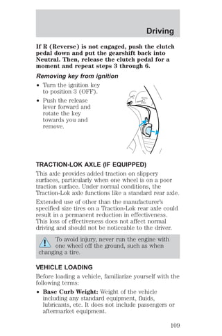 Driving 
If R (Reverse) is not engaged, push the clutch 
pedal down and put the gearshift back into 
Neutral. Then, release the clutch pedal for a 
moment and repeat steps 3 through 6. 
Removing key from ignition 
² Turn the ignition key 
to position 3 (OFF). 
² Push the release 
lever forward and 
rotate the key 
towards you and 
remove. 
TRACTION-LOK AXLE (IF EQUIPPED) 
This axle provides added traction on slippery 
surfaces, particularly when one wheel is on a poor 
traction surface. Under normal conditions, the 
Traction-Lok axle functions like a standard rear axle. 
Extended use of other than the manufacturer’s 
specified size tires on a Traction-Lok rear axle could 
result in a permanent reduction in effectiveness. 
This loss of effectiveness does not affect normal 
driving and should not be noticeable to the driver. 
To avoid injury, never run the engine with 
one wheel off the ground, such as when 
changing a tire. 
VEHICLE LOADING 
Before loading a vehicle, familiarize yourself with the 
following terms: 
² Base Curb Weight: Weight of the vehicle 
including any standard equipment, fluids, 
lubricants, etc. It does not include passengers or 
aftermarket equipment. 
109 
 
