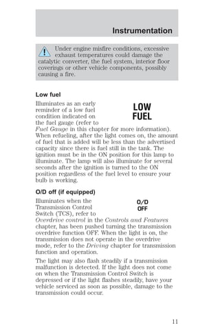 Instrumentation 
Under engine misfire conditions, excessive 
exhaust temperatures could damage the 
catalytic converter, the fuel system, interior floor 
coverings or other vehicle components, possibly 
causing a fire. 
Low fuel 
Illuminates as an early 
reminder of a low fuel 
LOW 
condition indicated on 
FUEL 
the fuel gauge (refer to 
Fuel Gauge in this chapter for more information). 
When refueling, after the light comes on, the amount 
of fuel that is added will be less than the advertised 
capacity since there is fuel still in the tank. The 
ignition must be in the ON position for this lamp to 
illuminate. The lamp will also illuminate for several 
seconds after the ignition is turned to the ON 
position regardless of the fuel level to ensure your 
bulb is working. 
O/D off (if equipped) 
Illuminates when the 
O/D 
Transmission Control 
OFF 
Switch (TCS), refer to 
Overdrive control in the Controls and Features 
chapter, has been pushed turning the transmission 
overdrive function OFF. When the light is on, the 
transmission does not operate in the overdrive 
mode, refer to the Driving chapter for transmission 
function and operation. 
The light may also flash steadily if a transmission 
malfunction is detected. If the light does not come 
on when the Transmission Control Switch is 
depressed or if the light flashes steadily, have your 
vehicle serviced as soon as possible, damage to the 
transmission could occur. 
11 
 
