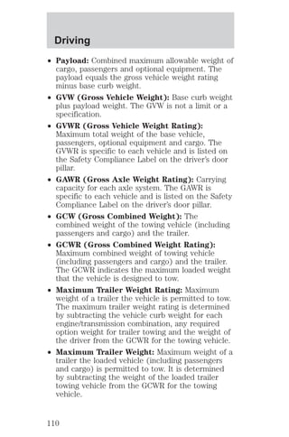 Driving 
² Payload: Combined maximum allowable weight of 
cargo, passengers and optional equipment. The 
payload equals the gross vehicle weight rating 
minus base curb weight. 
² GVW (Gross Vehicle Weight): Base curb weight 
plus payload weight. The GVW is not a limit or a 
specification. 
² GVWR (Gross Vehicle Weight Rating): 
Maximum total weight of the base vehicle, 
passengers, optional equipment and cargo. The 
GVWR is specific to each vehicle and is listed on 
the Safety Compliance Label on the driver’s door 
pillar. 
² GAWR (Gross Axle Weight Rating): Carrying 
capacity for each axle system. The GAWR is 
specific to each vehicle and is listed on the Safety 
Compliance Label on the driver’s door pillar. 
² GCW (Gross Combined Weight): The 
combined weight of the towing vehicle (including 
passengers and cargo) and the trailer. 
² GCWR (Gross Combined Weight Rating): 
Maximum combined weight of towing vehicle 
(including passengers and cargo) and the trailer. 
The GCWR indicates the maximum loaded weight 
that the vehicle is designed to tow. 
² Maximum Trailer Weight Rating: Maximum 
weight of a trailer the vehicle is permitted to tow. 
The maximum trailer weight rating is determined 
by subtracting the vehicle curb weight for each 
engine/transmission combination, any required 
option weight for trailer towing and the weight of 
the driver from the GCWR for the towing vehicle. 
² Maximum Trailer Weight: Maximum weight of a 
trailer the loaded vehicle (including passengers 
and cargo) is permitted to tow. It is determined 
by subtracting the weight of the loaded trailer 
towing vehicle from the GCWR for the towing 
vehicle. 
110 
 