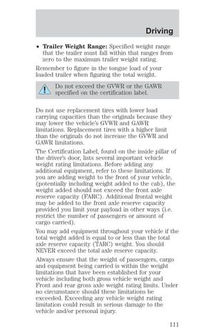 Driving 
² Trailer Weight Range: Specified weight range 
that the trailer must fall within that ranges from 
zero to the maximum trailer weight rating. 
Remember to figure in the tongue load of your 
loaded trailer when figuring the total weight. 
Do not exceed the GVWR or the GAWR 
specified on the certification label. 
Do not use replacement tires with lower load 
carrying capacities than the originals because they 
may lower the vehicle’s GVWR and GAWR 
limitations. Replacement tires with a higher limit 
than the originals do not increase the GVWR and 
GAWR limitations. 
The Certification Label, found on the inside pillar of 
the driver’s door, lists several important vehicle 
weight rating limitations. Before adding any 
additional equipment, refer to these limitations. If 
you are adding weight to the front of your vehicle, 
(potentially including weight added to the cab), the 
weight added should not exceed the front axle 
reserve capacity (FARC). Additional frontal weight 
may be added to the front axle reserve capacity 
provided you limit your payload in other ways (i.e. 
restrict the number of passengers or amount of 
cargo carried). 
You may add equipment throughout your vehicle if the 
total weight added is equal to or less than the total 
axle reserve capacity (TARC) weight. You should 
NEVER exceed the total axle reserve capacity. 
Always ensure that the weight of passengers, cargo 
and equipment being carried is within the weight 
limitations that have been established for your 
vehicle including both gross vehicle weight and 
Front and rear gross axle weight rating limits. Under 
no circumstance should these limitations be 
exceeded. Exceeding any vehicle weight rating 
limitation could result in serious damage to the 
vehicle and/or personal injury. 
111 
 
