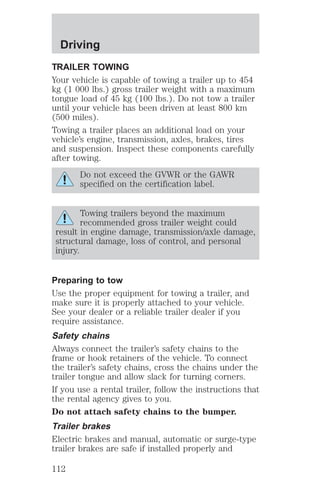 Driving 
TRAILER TOWING 
Your vehicle is capable of towing a trailer up to 454 
kg (1 000 lbs.) gross trailer weight with a maximum 
tongue load of 45 kg (100 lbs.). Do not tow a trailer 
until your vehicle has been driven at least 800 km 
(500 miles). 
Towing a trailer places an additional load on your 
vehicle’s engine, transmission, axles, brakes, tires 
and suspension. Inspect these components carefully 
after towing. 
Do not exceed the GVWR or the GAWR 
specified on the certification label. 
Towing trailers beyond the maximum 
recommended gross trailer weight could 
result in engine damage, transmission/axle damage, 
structural damage, loss of control, and personal 
injury. 
Preparing to tow 
Use the proper equipment for towing a trailer, and 
make sure it is properly attached to your vehicle. 
See your dealer or a reliable trailer dealer if you 
require assistance. 
Safety chains 
Always connect the trailer’s safety chains to the 
frame or hook retainers of the vehicle. To connect 
the trailer’s safety chains, cross the chains under the 
trailer tongue and allow slack for turning corners. 
If you use a rental trailer, follow the instructions that 
the rental agency gives to you. 
Do not attach safety chains to the bumper. 
Trailer brakes 
Electric brakes and manual, automatic or surge-type 
trailer brakes are safe if installed properly and 
112 
 