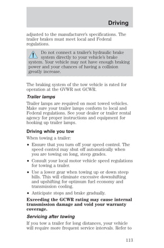Driving 
adjusted to the manufacturer’s specifications. The 
trailer brakes must meet local and Federal 
regulations. 
Do not connect a trailer’s hydraulic brake 
system directly to your vehicle’s brake 
system. Your vehicle may not have enough braking 
power and your chances of having a collision 
greatly increase. 
The braking system of the tow vehicle is rated for 
operation at the GVWR not GCWR. 
Trailer lamps 
Trailer lamps are required on most towed vehicles. 
Make sure your trailer lamps conform to local and 
Federal regulations. See your dealer or trailer rental 
agency for proper instructions and equipment for 
hooking up trailer lamps. 
Driving while you tow 
When towing a trailer: 
² Ensure that you turn off your speed control. The 
speed control may shut off automatically when 
you are towing on long, steep grades. 
² Consult your local motor vehicle speed regulations 
for towing a trailer. 
² Use a lower gear when towing up or down steep 
hills. This will eliminate excessive downshifting 
and upshifting for optimum fuel economy and 
transmission cooling. 
² Anticipate stops and brake gradually. 
Exceeding the GCWR rating may cause internal 
transmission damage and void your warranty 
coverage. 
Servicing after towing 
If you tow a trailer for long distances, your vehicle 
will require more frequent service intervals. Refer to 
113 
 