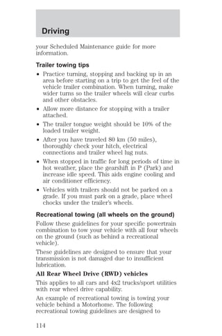 Driving 
your Scheduled Maintenance guide for more 
information. 
Trailer towing tips 
² Practice turning, stopping and backing up in an 
area before starting on a trip to get the feel of the 
vehicle trailer combination. When turning, make 
wider turns so the trailer wheels will clear curbs 
and other obstacles. 
² Allow more distance for stopping with a trailer 
attached. 
² The trailer tongue weight should be 10% of the 
loaded trailer weight. 
² After you have traveled 80 km (50 miles), 
thoroughly check your hitch, electrical 
connections and trailer wheel lug nuts. 
² When stopped in traffic for long periods of time in 
hot weather, place the gearshift in P (Park) and 
increase idle speed. This aids engine cooling and 
air conditioner efficiency. 
² Vehicles with trailers should not be parked on a 
grade. If you must park on a grade, place wheel 
chocks under the trailer’s wheels. 
Recreational towing (all wheels on the ground) 
Follow these guidelines for your specific powertrain 
combination to tow your vehicle with all four wheels 
on the ground (such as behind a recreational 
vehicle). 
These guidelines are designed to ensure that your 
transmission is not damaged due to insufficient 
lubrication. 
All Rear Wheel Drive (RWD) vehicles 
This applies to all cars and 4x2 trucks/sport utilities 
with rear wheel drive capability. 
An example of recreational towing is towing your 
vehicle behind a Motorhome. The following 
recreational towing guidelines are designed to 
114 
 