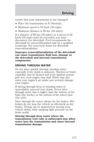 Driving 
ensure that your transmission is not damaged. 
² Place the transmission in N (Neutral). 
² Maximum speed is 56 km/h (35 mph). 
² Maximum distance is 80 km (50 miles). 
If a distance of 80 km (50 miles) or a speed of 56 
km/h (35 mph) must be exceeded, you must 
disconnect the driveshaft. Ford recommends the 
driveshaft be removed/installed only by a qualified 
technician. See your local dealer for driveshaft 
removal/installation. 
Improper removal/installation of the driveshaft 
can cause transmission fluid loss, damage to 
the driveshaft and internal transmission 
components. 
DRIVING THROUGH WATER 
Do not drive quickly through standing water, 
especially if the depth is unknown. Traction or brake 
capability may be limited and if the ignition system 
gets wet, your engine may stall. Water may also 
enter your engine’s air intake and severely damage 
your engine. 
If driving through deep or standing water is 
unavoidable, proceed very slowly. Never drive 
through water that is higher than the bottom of the 
hubs (for trucks) or the bottom of the wheel rims 
(for cars). 
Once through the water, always try the brakes. Wet 
brakes do not stop the vehicle as effectively as dry 
brakes. Drying can be improved by moving your 
vehicle slowly while applying light pressure on the 
brake pedal. 
Driving through deep water where the 
transmission vent tube is submerged may allow 
water into the transmission and cause internal 
transmission damage. 
115 
 