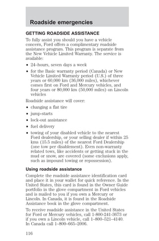 Roadside emergencies 
GETTING ROADSIDE ASSISTANCE 
To fully assist you should you have a vehicle 
concern, Ford offers a complimentary roadside 
assistance program. This program is separate from 
the New Vehicle Limited Warranty. The service is 
available: 
² 24–hours, seven days a week 
² for the Basic warranty period (Canada) or New 
Vehicle Limited Warranty period (U.S.) of three 
years or 60,000 km (36,000 miles), whichever 
comes first on Ford and Mercury vehicles, and 
four years or 80,000 km (50,000 miles) on Lincoln 
vehicles 
Roadside assistance will cover: 
² changing a flat tire 
² jump-starts 
² lock-out assistance 
² fuel delivery 
² towing of your disabled vehicle to the nearest 
Ford dealership, or your selling dealer if within 25 
kms (15.5 miles) of the nearest Ford Dealership 
(one tow per disablement). Even non-warranty 
related tows, like accidents or getting stuck in the 
mud or snow, are covered (some exclusions apply, 
such as impound towing or repossession). 
Using roadside assistance 
Complete the roadside assistance identification card 
and place it in your wallet for quick reference. In the 
United States, this card is found in the Owner Guide 
portfolio in the glove compartment in Ford vehicles 
and is mailed to you if you own a Mercury or 
Lincoln. In Canada, it is found in the Roadside 
Assistance book in the glove compartment. 
To receive roadside assistance in the United States 
for Ford or Mercury vehicles, call 1-800-241-3673 or 
if you own a Lincoln vehicle, call 1–800–521–4140. 
In Canada call 1–800–665–2006. 
116 
 