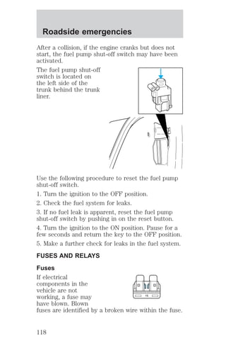 After a collision, if the engine cranks but does not 
start, the fuel pump shut-off switch may have been 
activated. 
The fuel pump shut-off 
switch is located on 
the left side of the 
trunk behind the trunk 
liner. 
Use the following procedure to reset the fuel pump 
shut-off switch. 
1. Turn the ignition to the OFF position. 
2. Check the fuel system for leaks. 
3. If no fuel leak is apparent, reset the fuel pump 
shut-off switch by pushing in on the reset button. 
4. Turn the ignition to the ON position. Pause for a 
few seconds and return the key to the OFF position. 
5. Make a further check for leaks in the fuel system. 
FUSES AND RELAYS 
Fuses 
If electrical 
components in the 
vehicle are not 
working, a fuse may 
15 
have blown. Blown 
fuses are identified by a broken wire within the fuse. 
Roadside emergencies 
118 
 
