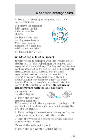Roadside emergencies 
8. Lower the wheel by turning the jack handle 
counterclockwise. 
9. Remove the jack and 
1 
fully tighten the lug 
nuts in the order 
shown. 
3 4 
10. Put flat tire, jack 
and lug wrench away. 
5 2 
Make sure jack is 
fastened so it does not 
rattle when you drive. 
11. Unblock the wheels. 
Anti-theft lug nuts (if equipped) 
If your vehicle is equipped with this feature, one of 
the lug nuts on each wheel must be removed and 
replaced with a special key. The key and registration 
card are attached to the lug wrench and stored with 
the spare tire. If you lose the key, send the 
registration card to the manufacturer (not the 
dealer) to get a replacement key. If the lug 
wrench/lug nut key assembly is lost, see your 
nearest Ford or Lincoln/Mercury dealer who has 
access to the master set of keys. Do not use an 
impact wrench with the anti-theft key. 
To remove the 
anti-theft lug nut: 
1. Insert the key over 
the locking lug nut. 
Make sure you hold the key square to the lug nut. If 
you hold the key at an angle, you could damage the 
key and the lug nut. 
2. Place the lug nut wrench over the lug nut key and 
apply pressure on the key with the wrench. 
3. Turn the wrench in a counterclockwise direction 
to remove the lug nut. 
To install the anti-theft lug nut: 
1. Insert the key over the locking lug nut. 
127 
 