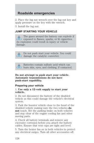 Roadside emergencies 
2. Place the lug nut wrench over the lug nut key and 
apply pressure on the key with the wrench. 
3. Install the lug nut. 
JUMP STARTING YOUR VEHICLE 
The gases around the battery can explode if 
exposed to flames, sparks, or lit cigarettes. 
An explosion could result in injury or vehicle 
damage. 
Do not push start your vehicle. You could 
damage the catalytic converter. 
Batteries contain sulfuric acid which can 
burn skin, eyes, and clothing, if contacted. 
Do not attempt to push start your vehicle. 
Automatic transmissions do not have 
push-start capability. 
Preparing your vehicle 
1. Use only a 12–volt supply to start your 
vehicle. 
2. Do not disconnect the battery of the disabled 
vehicle as this could damage the vehicle’s electrical 
system. 
3. Park the booster vehicle close to the hood of the 
disabled vehicle making sure the two vehicles do 
not touch. Set the parking brake on both vehicles 
and stay clear of the engine cooling fan and other 
moving parts. 
4. Check all battery terminals and remove any 
excessive corrosion before you attach the battery 
cables. Ensure that vent caps are tight and level. 
5. Turn the heater fan on in both vehicles to protect 
any electrical surges. Turn all other accessories off. 
128 
 