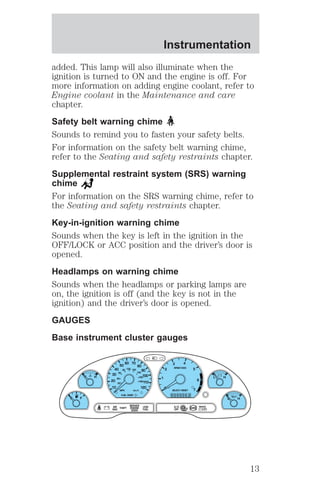 added. This lamp will also illuminate when the 
ignition is turned to ON and the engine is off. For 
more information on adding engine coolant, refer to 
Engine coolant in the Maintenance and care 
chapter. 
Safety belt warning chime 
Sounds to remind you to fasten your safety belts. 
For information on the safety belt warning chime, 
refer to the Seating and safety restraints chapter. 
Supplemental restraint system (SRS) warning 
chime 
For information on the SRS warning chime, refer to 
the Seating and safety restraints chapter. 
Key-in-ignition warning chime 
Sounds when the key is left in the ignition in the 
OFF/LOCK or ACC position and the driver’s door is 
opened. 
Headlamps on warning chime 
Sounds when the headlamps or parking lamps are 
on, the ignition is off (and the key is not in the 
ignition) and the driver’s door is opened. 
GAUGES 
Base instrument cluster gauges 
C 
BRAKE 
! P 
L 
0 
0 0 0 0 0 0 0 
E F 
L H 
30 
20 
10 
60 
40 
20 
80 100 120 
140 
160 
180 
40 
50 
60 70 
80 
90 
100 
110 
120 
4 
5 
6 
7 
3 
2 
1 
H 
MPH km/h 
THEFT 
RPMX1000 
FUEL DOOR 
SELECT/RESET 
LOW 
FUEL 
O/D 
OFF 
AIR 
BAG 
SERVICE 
ENGINE 
SOON 
ABS 
. 
H 
Instrumentation 
13 
 