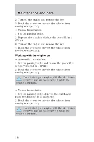 Maintenance and care 
2. Turn off the engine and remove the key. 
3. Block the wheels to prevent the vehicle from 
moving unexpectedly. 
² Manual transmission: 
1. Set the parking brake. 
2. Depress the clutch and place the gearshift in 1 
(First). 
3. Turn off the engine and remove the key. 
4. Block the wheels to prevent the vehicle from 
moving unexpectedly. 
Working with the engine on 
² Automatic transmission: 
1. Set the parking brake and ensure the gearshift is 
securely latched in P (Park). 
2. Block the wheels to prevent the vehicle from 
moving unexpectedly. 
Do not start your engine with the air cleaner 
removed and do not remove it while the 
engine is running. 
² Manual transmission: 
1. Set the parking brake, depress the clutch and 
place the gearshift in N (Neutral). 
2. Block the wheels to prevent the vehicle from 
moving unexpectedly. 
Do not start your engine with the air cleaner 
removed and do not remove it while the 
engine is running. 
134 
 