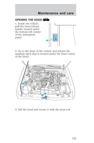 Maintenance and care 
OPENING THE HOOD 
1. Inside the vehicle, 
pull the hood release 
handle located under 
the bottom left corner 
of the instrument 
panel. 
HOOD 
2. Go to the front of the vehicle and release the 
auxiliary latch that is located under the front center 
of the hood. 
3. Lift the hood and secure it with the prop rod. 
135 
 