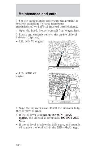 Maintenance and care 
3. Set the parking brake and ensure the gearshift is 
securely latched in P (Park) (automatic 
transmissions) or 1 (First) (manual transmissions). 
4. Open the hood. Protect yourself from engine heat. 
5. Locate and carefully remove the engine oil level 
indicator (dipstick). 
² 3.8L OHV V6 engine 
² 4.6L SOHC V8 
engine 
MIN MAX 
MIN MAX 
6. Wipe the indicator clean. Insert the indicator fully, 
then remove it again. 
² If the oil level is between the MIN—MAX 
marks, the oil level is acceptable. DO NOT ADD 
OIL. 
² If the oil level is below the MIN mark, add enough 
oil to raise the level within the MIN—MAX range. 
138 
 