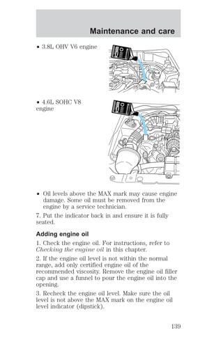 Maintenance and care 
² 3.8L OHV V6 engine 
² 4.6L SOHC V8 
engine 
² Oil levels above the MAX mark may cause engine 
damage. Some oil must be removed from the 
engine by a service technician. 
7. Put the indicator back in and ensure it is fully 
seated. 
Adding engine oil 
1. Check the engine oil. For instructions, refer to 
Checking the engine oil in this chapter. 
2. If the engine oil level is not within the normal 
range, add only certified engine oil of the 
recommended viscosity. Remove the engine oil filler 
cap and use a funnel to pour the engine oil into the 
opening. 
3. Recheck the engine oil level. Make sure the oil 
level is not above the MAX mark on the engine oil 
level indicator (dipstick). 
139 
 