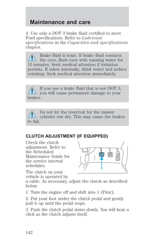 Maintenance and care 
4. Use only a DOT 3 brake fluid certified to meet 
Ford specifications. Refer to Lubricant 
specifications in the Capacities and specifications 
chapter. 
Brake fluid is toxic. If brake fluid contacts 
the eyes, flush eyes with running water for 
15 minutes. Seek medical attention if irritation 
persists. If taken internally, drink water and induce 
vomiting. Seek medical attention immediately. 
If you use a brake fluid that is not DOT 3, 
you will cause permanent damage to your 
brakes. 
Do not let the reservoir for the master 
cylinder run dry. This may cause the brakes 
to fail. 
CLUTCH ADJUSTMENT (IF EQUIPPED) 
Check the clutch 
adjustment. Refer to 
the Scheduled 
Maintenance Guide for 
the service interval 
schedules. 
The clutch on your 
vehicle is operated by 
a cable. As necessary, adjust the clutch as described 
below. 
1. Turn the engine off and shift into 1 (First). 
2. Put your foot under the clutch pedal and gently 
pull it up until the pedal stops. 
3. Push the clutch pedal down slowly. You will hear a 
click as the clutch adjusts itself. 
142 
 