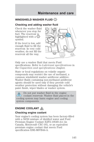 Maintenance and care 
WINDSHIELD WASHER FLUID 
Checking and adding washer fluid 
Check the washer fluid 
whenever you stop for 
fuel. The reservoir is 
highlighted with a 
symbol. 
If the level is low, add 
enough fluid to fill the 
reservoir. In very cold 
weather, do not fill the 
reservoir all the way. 
Only use a washer fluid that meets Ford 
specifications. Refer to Lubricant specifications in 
the Capacities and specifications chapter. 
State or local regulations on volatile organic 
compounds may restrict the use of methanol, a 
common windshield washer antifreeze additive. 
Washer fluids containing non-methanol antifreeze 
agents should be used only if they provide cold 
weather protection without damaging the vehicle’s 
paint finish, wiper blades or washer system. 
Do not put washer fluid in the engine 
coolant reservoir. Washer fluid placed in the 
cooling system may harm engine and cooling 
system components. 
ENGINE COOLANT 
Checking engine coolant 
Your engine’s cooling system has been factory-filled 
with a 50/50 mixture of distilled water and Ford 
Premium Engine Coolant E2FZ-19549-AA (in 
Canada, Motorcraft CXC-10), or an equivalent 
premium engine coolant that meets Ford 
specification ESE-M97B44-A. 
143 
 