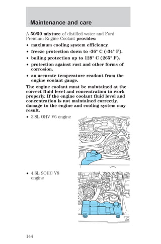 Maintenance and care 
A 50/50 mixture of distilled water and Ford 
Premium Engine Coolant provides: 
² maximum cooling system efficiency. 
² freeze protection down to -36° C (-34° F). 
² boiling protection up to 129° C (265° F). 
² protection against rust and other forms of 
corrosion. 
² an accurate temperature readout from the 
engine coolant gauge. 
The engine coolant must be maintained at the 
correct fluid level and concentration to work 
properly. If the engine coolant fluid level and 
concentration is not maintained correctly, 
damage to the engine and cooling system may 
result. 
² 3.8L OHV V6 engine 
² 4.6L SOHC V8 
engine 
144 
 