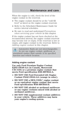 Maintenance and care 
When the engine is cold, check the level of the 
engine coolant in the reservoir. 
² The engine coolant should be at the “cold fill 
level” as listed on the engine coolant reservoir. 
² Refer to the Scheduled Maintenance Guide for 
service interval schedules. 
² Be sure to read and understand Precautions 
when servicing your vehicle in this chapter. 
If the engine coolant has not been checked at the 
recommended interval, the engine coolant reservoir 
may become low or empty. If the reservoir is low or 
empty, add engine coolant to the reservoir. Refer to 
Adding engine coolant in this chapter. 
Automotive fluids are not interchangeable; 
do not use engine coolant, antifreeze or 
windshield washer fluid outside of its specified 
function and vehicle location. 
Adding engine coolant 
Use only Ford Premium Engine Coolant 
E2FZ-19549-AA (in Canada, Motorcraft 
CXC-8-B) or a premium engine coolant that 
meets Ford specification ESE-M97B44-A. 
² DO NOT USE Ford Extended Life Engine 
Coolant F6AZ-19544-AA (orange in color). 
² DO NOT USE a DEX-COOLt engine coolant 
or an equivalent engine coolant that meets 
Ford specification WSS-M97B44-D. 
² DO NOT USE alcohol or methanol antifreeze 
or any engine coolants mixed with alcohol or 
methanol antifreeze. 
² DO NOT USE supplemental coolant additives 
in your vehicle. These additives may harm 
your engine’s cooling system. 
145 
 