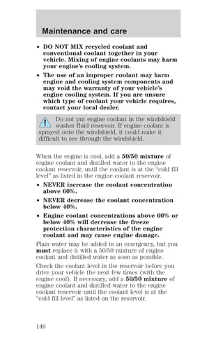 Maintenance and care 
² DO NOT MIX recycled coolant and 
conventional coolant together in your 
vehicle. Mixing of engine coolants may harm 
your engine’s cooling system. 
² The use of an improper coolant may harm 
engine and cooling system components and 
may void the warranty of your vehicle’s 
engine cooling system. If you are unsure 
which type of coolant your vehicle requires, 
contact your local dealer. 
Do not put engine coolant in the windshield 
washer fluid reservoir. If engine coolant is 
sprayed onto the windshield, it could make it 
difficult to see through the windshield. 
When the engine is cool, add a 50/50 mixture of 
engine coolant and distilled water to the engine 
coolant reservoir, until the coolant is at the “cold fill 
level” as listed in the engine coolant reservoir. 
² NEVER increase the coolant concentration 
above 60%. 
² NEVER decrease the coolant concentration 
below 40%. 
² Engine coolant concentrations above 60% or 
below 40% will decrease the freeze 
protection characteristics of the engine 
coolant and may cause engine damage. 
Plain water may be added in an emergency, but you 
must replace it with a 50/50 mixture of engine 
coolant and distilled water as soon as possible. 
Check the coolant level in the reservoir before you 
drive your vehicle the next few times (with the 
engine cool). If necessary, add a 50/50 mixture of 
engine coolant and distilled water to the engine 
coolant reservoir until the coolant level is at the 
“cold fill level” as listed on the reservoir. 
146 
 