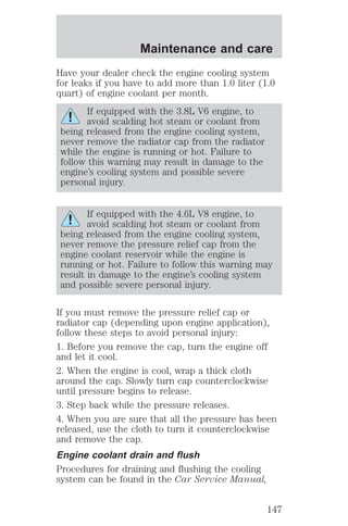 Maintenance and care 
Have your dealer check the engine cooling system 
for leaks if you have to add more than 1.0 liter (1.0 
quart) of engine coolant per month. 
If equipped with the 3.8L V6 engine, to 
avoid scalding hot steam or coolant from 
being released from the engine cooling system, 
never remove the radiator cap from the radiator 
while the engine is running or hot. Failure to 
follow this warning may result in damage to the 
engine’s cooling system and possible severe 
personal injury. 
If equipped with the 4.6L V8 engine, to 
avoid scalding hot steam or coolant from 
being released from the engine cooling system, 
never remove the pressure relief cap from the 
engine coolant reservoir while the engine is 
running or hot. Failure to follow this warning may 
result in damage to the engine’s cooling system 
and possible severe personal injury. 
If you must remove the pressure relief cap or 
radiator cap (depending upon engine application), 
follow these steps to avoid personal injury: 
1. Before you remove the cap, turn the engine off 
and let it cool. 
2. When the engine is cool, wrap a thick cloth 
around the cap. Slowly turn cap counterclockwise 
until pressure begins to release. 
3. Step back while the pressure releases. 
4. When you are sure that all the pressure has been 
released, use the cloth to turn it counterclockwise 
and remove the cap. 
Engine coolant drain and flush 
Procedures for draining and flushing the cooling 
system can be found in the Car Service Manual, 
147 
 