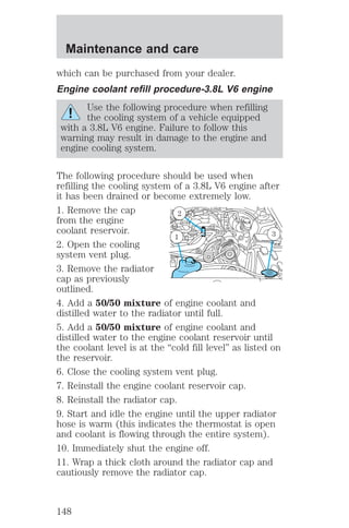 Maintenance and care 
which can be purchased from your dealer. 
Engine coolant refill procedure-3.8L V6 engine 
Use the following procedure when refilling 
the cooling system of a vehicle equipped 
with a 3.8L V6 engine. Failure to follow this 
warning may result in damage to the engine and 
engine cooling system. 
The following procedure should be used when 
refilling the cooling system of a 3.8L V6 engine after 
it has been drained or become extremely low. 
1. Remove the cap 
2 
from the engine 
coolant reservoir. 
1 3 
2. Open the cooling 
system vent plug. 
3. Remove the radiator 
cap as previously 
outlined. 
4. Add a 50/50 mixture of engine coolant and 
distilled water to the radiator until full. 
5. Add a 50/50 mixture of engine coolant and 
distilled water to the engine coolant reservoir until 
the coolant level is at the “cold fill level” as listed on 
the reservoir. 
6. Close the cooling system vent plug. 
7. Reinstall the engine coolant reservoir cap. 
8. Reinstall the radiator cap. 
9. Start and idle the engine until the upper radiator 
hose is warm (this indicates the thermostat is open 
and coolant is flowing through the entire system). 
10. Immediately shut the engine off. 
11. Wrap a thick cloth around the radiator cap and 
cautiously remove the radiator cap. 
148 
 