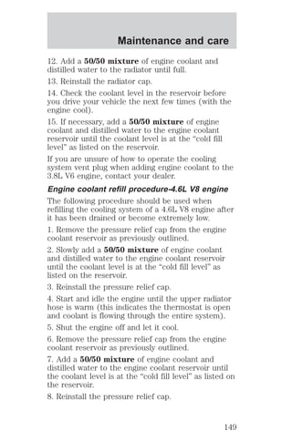 Maintenance and care 
12. Add a 50/50 mixture of engine coolant and 
distilled water to the radiator until full. 
13. Reinstall the radiator cap. 
14. Check the coolant level in the reservoir before 
you drive your vehicle the next few times (with the 
engine cool). 
15. If necessary, add a 50/50 mixture of engine 
coolant and distilled water to the engine coolant 
reservoir until the coolant level is at the “cold fill 
level” as listed on the reservoir. 
If you are unsure of how to operate the cooling 
system vent plug when adding engine coolant to the 
3.8L V6 engine, contact your dealer. 
Engine coolant refill procedure-4.6L V8 engine 
The following procedure should be used when 
refilling the cooling system of a 4.6L V8 engine after 
it has been drained or become extremely low. 
1. Remove the pressure relief cap from the engine 
coolant reservoir as previously outlined. 
2. Slowly add a 50/50 mixture of engine coolant 
and distilled water to the engine coolant reservoir 
until the coolant level is at the “cold fill level” as 
listed on the reservoir. 
3. Reinstall the pressure relief cap. 
4. Start and idle the engine until the upper radiator 
hose is warm (this indicates the thermostat is open 
and coolant is flowing through the entire system). 
5. Shut the engine off and let it cool. 
6. Remove the pressure relief cap from the engine 
coolant reservoir as previously outlined. 
7. Add a 50/50 mixture of engine coolant and 
distilled water to the engine coolant reservoir until 
the coolant level is at the “cold fill level” as listed on 
the reservoir. 
8. Reinstall the pressure relief cap. 
149 
 