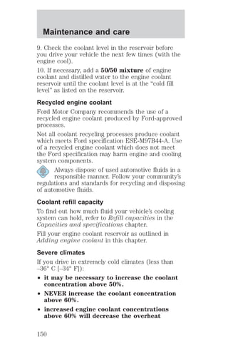 Maintenance and care 
9. Check the coolant level in the reservoir before 
you drive your vehicle the next few times (with the 
engine cool). 
10. If necessary, add a 50/50 mixture of engine 
coolant and distilled water to the engine coolant 
reservoir until the coolant level is at the “cold fill 
level” as listed on the reservoir. 
Recycled engine coolant 
Ford Motor Company recommends the use of a 
recycled engine coolant produced by Ford-approved 
processes. 
Not all coolant recycling processes produce coolant 
which meets Ford specification ESE-M97B44-A. Use 
of a recycled engine coolant which does not meet 
the Ford specification may harm engine and cooling 
system components. 
Always dispose of used automotive fluids in a 
responsible manner. Follow your community’s 
regulations and standards for recycling and disposing 
of automotive fluids. 
Coolant refill capacity 
To find out how much fluid your vehicle’s cooling 
system can hold, refer to Refill capacities in the 
Capacities and specifications chapter. 
Fill your engine coolant reservoir as outlined in 
Adding engine coolant in this chapter. 
Severe climates 
If you drive in extremely cold climates (less than 
–36° C [–34° F]): 
² it may be necessary to increase the coolant 
concentration above 50%. 
² NEVER increase the coolant concentration 
above 60%. 
² increased engine coolant concentrations 
above 60% will decrease the overheat 
150 
 