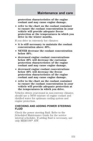 Maintenance and care 
protection characteristics of the engine 
coolant and may cause engine damage. 
² refer to the chart on the coolant container 
to ensure the coolant concentration in your 
vehicle will provide adequate freeze 
protection at the temperatures in which you 
drive in the winter months. 
If you drive in extremely hot climates: 
² it is still necessary to maintain the coolant 
concentration above 40%. 
² NEVER decrease the coolant concentration 
below 40%. 
² decreased engine coolant concentrations 
below 40% will decrease the corrosion 
protection characteristics of the engine 
coolant and may cause engine damage. 
² decreased engine coolant concentrations 
below 40% will decrease the freeze 
protection characteristics of the engine 
coolant and may cause engine damage. 
² refer to the chart on the coolant container 
to ensure the coolant concentration in your 
vehicle will provide adequate protection at 
the temperatures in which you drive. 
Vehicles driven year-round in non-extreme climates 
should use a 50/50 mixture of engine coolant and 
distilled water for optimum cooling system and 
engine protection. 
CHECKING AND ADDING POWER STEERING 
FLUID 
Check the power steering fluid. Refer to the 
Scheduled Maintenance Guide for the service 
interval schedules. If adding fluid is necessary, use 
only MERCONt ATF. 
151 
 