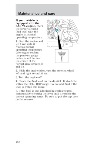 If your vehicle is 
equipped with the 
3.8L V6 engine, check 
the power steering 
fluid level with the 
engine at normal 
operating temperature. 
1. Start the engine and 
let it run until it 
reaches normal 
operating temperature 
(the engine coolant 
temperature gauge 
indicator will be near 
the center of the 
normal area between H 
and C). 
2. While the engine idles, turn the steering wheel 
left and right several times. 
3. Turn the engine off. 
4. Check the fluid level on the dipstick. It should be 
within the FULL HOT range. Do not add fluid if the 
level is within this range. 
5. If the fluid is low, add fluid in small amounts, 
continuously checking the level until it reaches the 
correct operating range. Be sure to put the cap back 
on the reservoir. 
FILL HOT 
Maintenance and care 
152 
 