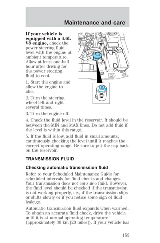 Maintenance and care 
If your vehicle is 
equipped with a 4.6L 
V8 engine, check the 
power steering fluid 
level with the engine at 
ambient temperature. 
Allow at least one-half 
hour after driving for 
the power steering 
fluid to cool. 
1. Start the engine and 
allow the engine to 
idle. 
MAX 
2. Turn the steering 
MIN 
wheel left and right 
several times. 
3. Turn the engine off. 
4. Check the fluid level in the reservoir. It should be 
between the MIN and MAX lines. Do not add fluid if 
the level is within this range. 
5. If the fluid is low, add fluid in small amounts, 
continuously checking the level until it reaches the 
correct operating range. Be sure to put the cap back 
on the reservoir. 
TRANSMISSION FLUID 
Checking automatic transmission fluid 
Refer to your Scheduled Maintenance Guide for 
scheduled intervals for fluid checks and changes. 
Your transmission does not consume fluid. However, 
the fluid level should be checked if the transmission 
is not working properly, i.e., if the transmission slips 
or shifts slowly or if you notice some sign of fluid 
leakage. 
Automatic transmission fluid expands when warmed. 
To obtain an accurate fluid check, drive the vehicle 
until it is at normal operating temperature 
(approximately 30 km [20 miles]). If your vehicle has 
153 
 