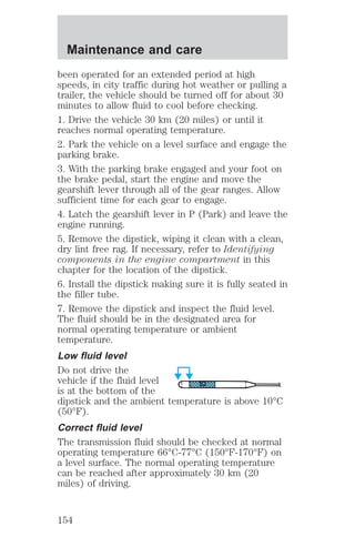 Maintenance and care 
been operated for an extended period at high 
speeds, in city traffic during hot weather or pulling a 
trailer, the vehicle should be turned off for about 30 
minutes to allow fluid to cool before checking. 
1. Drive the vehicle 30 km (20 miles) or until it 
reaches normal operating temperature. 
2. Park the vehicle on a level surface and engage the 
parking brake. 
3. With the parking brake engaged and your foot on 
the brake pedal, start the engine and move the 
gearshift lever through all of the gear ranges. Allow 
sufficient time for each gear to engage. 
4. Latch the gearshift lever in P (Park) and leave the 
engine running. 
5. Remove the dipstick, wiping it clean with a clean, 
dry lint free rag. If necessary, refer to Identifying 
components in the engine compartment in this 
chapter for the location of the dipstick. 
6. Install the dipstick making sure it is fully seated in 
the filler tube. 
7. Remove the dipstick and inspect the fluid level. 
The fluid should be in the designated area for 
normal operating temperature or ambient 
temperature. 
Low fluid level 
Do not drive the 
vehicle if the fluid level 
is at the bottom of the 
dipstick and the ambient temperature is above 10°C 
(50°F). 
Correct fluid level 
The transmission fluid should be checked at normal 
operating temperature 66°C-77°C (150°F-170°F) on 
a level surface. The normal operating temperature 
can be reached after approximately 30 km (20 
miles) of driving. 
154 
 