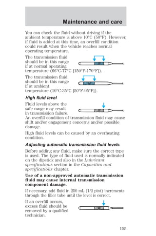 Maintenance and care 
You can check the fluid without driving if the 
ambient temperature is above 10°C (50°F). However, 
if fluid is added at this time, an overfill condition 
could result when the vehicle reaches normal 
operating temperature. 
The transmission fluid 
should be in this range 
if at normal operating 
temperature (66°C-77°C [150°F-170°F]). 
The transmission fluid 
should be in this range 
if at ambient 
temperature (10°C-35°C [50°F-95°F]). 
High fluid level 
Fluid levels above the 
safe range may result 
in transmission failure. 
An overfill condition of transmission fluid may cause 
shift and/or engagement concerns and/or possible 
damage. 
High fluid levels can be caused by an overheating 
condition. 
Adjusting automatic transmission fluid levels 
Before adding any fluid, make sure the correct type 
is used. The type of fluid used is normally indicated 
on the dipstick and also in the Lubricant 
specifications section in the Capacities and 
specifications chapter. 
Use of a non-approved automatic transmission 
fluid may cause internal transmission 
component damage. 
If necessary, add fluid in 250 mL (1/2 pint) increments 
through the filler tube until the level is correct. 
If an overfill occurs, 
excess fluid should be 
removed by a qualified 
technician. 
155 
 