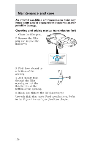 Maintenance and care 
An overfill condition of transmission fluid may 
cause shift and/or engagement concerns and/or 
possible damage. 
Checking and adding manual transmission fluid 
1. Clean the filler plug. 
2. Remove the filler 
plug and inspect the 
fluid level. 
3. Fluid level should be 
at bottom of the 
opening. 
4. Add enough fluid 
through the filler 
opening so that the 
fluid level is at the 
bottom of the opening. 
5. Install and tighten the fill plug securely. 
Use only fluid that meets Ford specifications. Refer 
to the Capacities and specifications chapter. 
156 
 