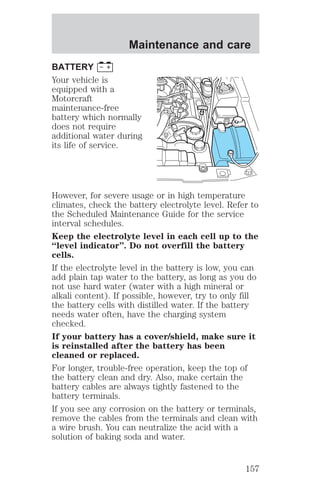 Maintenance and care 
BATTERY 
Your vehicle is 
equipped with a 
Motorcraft 
maintenance-free 
battery which normally 
does not require 
additional water during 
its life of service. 
However, for severe usage or in high temperature 
climates, check the battery electrolyte level. Refer to 
the Scheduled Maintenance Guide for the service 
interval schedules. 
Keep the electrolyte level in each cell up to the 
“level indicator”. Do not overfill the battery 
cells. 
If the electrolyte level in the battery is low, you can 
add plain tap water to the battery, as long as you do 
not use hard water (water with a high mineral or 
alkali content). If possible, however, try to only fill 
the battery cells with distilled water. If the battery 
needs water often, have the charging system 
checked. 
If your battery has a cover/shield, make sure it 
is reinstalled after the battery has been 
cleaned or replaced. 
For longer, trouble-free operation, keep the top of 
the battery clean and dry. Also, make certain the 
battery cables are always tightly fastened to the 
battery terminals. 
If you see any corrosion on the battery or terminals, 
remove the cables from the terminals and clean with 
a wire brush. You can neutralize the acid with a 
solution of baking soda and water. 
157 
 