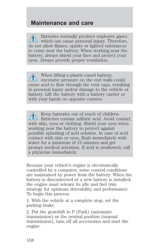 Maintenance and care 
Batteries normally produce explosive gases 
which can cause personal injury. Therefore, 
do not allow flames, sparks or lighted substances 
to come near the battery. When working near the 
battery, always shield your face and protect your 
eyes. Always provide proper ventilation. 
When lifting a plastic-cased battery, 
excessive pressure on the end walls could 
cause acid to flow through the vent caps, resulting 
in personal injury and/or damage to the vehicle or 
battery. Lift the battery with a battery carrier or 
with your hands on opposite corners. 
Keep batteries out of reach of children. 
Batteries contain sulfuric acid. Avoid contact 
with skin, eyes or clothing. Shield your eyes when 
working near the battery to protect against 
possible splashing of acid solution. In case of acid 
contact with skin or eyes, flush immediately with 
water for a minimum of 15 minutes and get 
prompt medical attention. If acid is swallowed, call 
a physician immediately. 
Because your vehicle’s engine is electronically 
controlled by a computer, some control conditions 
are maintained by power from the battery. When the 
battery is disconnected or a new battery is installed, 
the engine must relearn its idle and fuel trim 
strategy for optimum driveability and performance. 
To begin this process: 
1. With the vehicle at a complete stop, set the 
parking brake. 
2. Put the gearshift in P (Park) (automatic 
transmission) or the neutral position (manual 
transmission), turn off all accessories and start the 
engine. 
158 
 