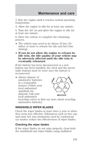 Maintenance and care 
3. Run the engine until it reaches normal operating 
temperature. 
4. Allow the engine to idle for at least one minute. 
5. Turn the A/C on and allow the engine to idle for 
at least one minute. 
6. Drive the vehicle to complete the relearning 
process. 
² The vehicle may need to be driven 16 km (10 
miles) or more to relearn the idle and fuel trim 
strategy. 
² If you do not allow the engine to relearn its 
idle trim, the idle quality of your vehicle may 
be adversely affected until the idle trim is 
eventually relearned. 
If the battery has been disconnected or a new 
battery has been installed, the clock and the preset 
radio stations must be reset once the battery is 
reconnected. 
² Always dispose of 
LEAD 
RETURN 
automotive batteries 
in a responsible 
manner. Follow your 
local authorized 
standards for 
disposal. Call your 
local authorized 
RECYCLE 
recycling center to find out more about recycling 
automotive batteries. 
WINDSHIELD WIPER BLADES 
Check the wiper blades at least twice a year or when 
they seem less effective. Substances such as tree sap 
and some hot wax treatments used by commercial 
car washes reduce the effectiveness of wiper blades. 
Checking the wiper blades 
If the wiper blades do not wipe properly, clean both 
the windshield and wiper blades using undiluted 
159 
 