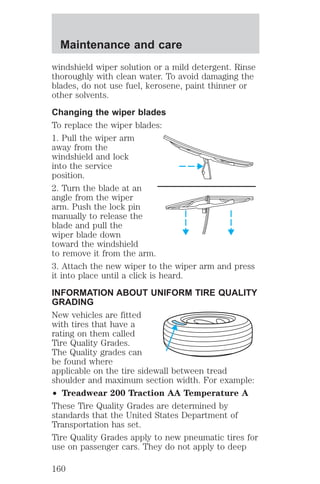 Maintenance and care 
windshield wiper solution or a mild detergent. Rinse 
thoroughly with clean water. To avoid damaging the 
blades, do not use fuel, kerosene, paint thinner or 
other solvents. 
Changing the wiper blades 
To replace the wiper blades: 
1. Pull the wiper arm 
away from the 
windshield and lock 
into the service 
position. 
2. Turn the blade at an 
angle from the wiper 
arm. Push the lock pin 
manually to release the 
blade and pull the 
wiper blade down 
toward the windshield 
to remove it from the arm. 
3. Attach the new wiper to the wiper arm and press 
it into place until a click is heard. 
INFORMATION ABOUT UNIFORM TIRE QUALITY 
GRADING 
New vehicles are fitted 
with tires that have a 
rating on them called 
Tire Quality Grades. 
The Quality grades can 
be found where 
applicable on the tire sidewall between tread 
shoulder and maximum section width. For example: 
² Treadwear 200 Traction AA Temperature A 
These Tire Quality Grades are determined by 
standards that the United States Department of 
Transportation has set. 
Tire Quality Grades apply to new pneumatic tires for 
use on passenger cars. They do not apply to deep 
160 
 