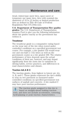 Maintenance and care 
tread, winter-type snow tires, space-saver or 
temporary use spare tires, tires with nominal rim 
diameters of 10 to 12 inches or limited production 
tires as defined in Title 49 Code of Federal 
Regulations Part 575.104(c)(2). 
U.S. Department of Transportation-Tire quality 
grades: The U.S. Department of Transportation 
requires Ford to give you the following information 
about tire grades exactly as the government has 
written it. 
Treadwear 
The treadwear grade is a comparative rating based 
on the wear rate of the tire when tested under 
controlled conditions on a specified government test 
course. For example, a tire graded 150 would wear 
one and one-half (1 1/2) times as well on the 
government course as a tire graded 100. The relative 
performance of tires depends upon the actual 
conditions of their use, however, and may depart 
significantly from the norm due to variations in 
driving habits, service practices, and differences in 
road characteristics and climate. 
Traction AA A B C 
The traction grades, from highest to lowest are AA, 
A, B, and C. Those grades represent the tire’s ability 
to stop on wet pavement as measured under 
controlled conditions on specified government test 
surfaces of asphalt and concrete. A tire marked C 
may have poor traction performance. 
The traction grade assigned to this tire is 
based on straight-ahead braking traction 
tests, and does not include acceleration, cornering, 
hydroplaning or peak traction characteristics. 
161 
 