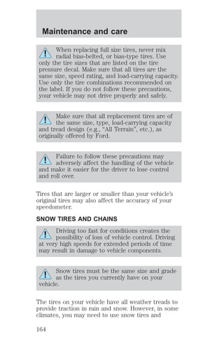 Maintenance and care 
When replacing full size tires, never mix 
radial bias-belted, or bias-type tires. Use 
only the tire sizes that are listed on the tire 
pressure decal. Make sure that all tires are the 
same size, speed rating, and load-carrying capacity. 
Use only the tire combinations recommended on 
the label. If you do not follow these precautions, 
your vehicle may not drive properly and safely. 
Make sure that all replacement tires are of 
the same size, type, load-carrying capacity 
and tread design (e.g., “All Terrain”, etc.), as 
originally offered by Ford. 
Failure to follow these precautions may 
adversely affect the handling of the vehicle 
and make it easier for the driver to lose control 
and roll over. 
Tires that are larger or smaller than your vehicle’s 
original tires may also affect the accuracy of your 
speedometer. 
SNOW TIRES AND CHAINS 
Driving too fast for conditions creates the 
possibility of loss of vehicle control. Driving 
at very high speeds for extended periods of time 
may result in damage to vehicle components. 
Snow tires must be the same size and grade 
as the tires you currently have on your 
vehicle. 
The tires on your vehicle have all weather treads to 
provide traction in rain and snow. However, in some 
climates, you may need to use snow tires and 
164 
 