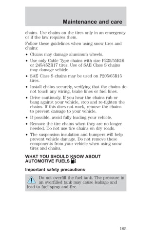 Maintenance and care 
chains. Use chains on the tires only in an emergency 
or if the law requires them. 
Follow these guidelines when using snow tires and 
chains: 
² Chains may damage aluminum wheels. 
² Use only Cable Type chains with size P225/55R16 
or 245/45ZR17 tires. Use of SAE Class S chains 
may damage vehicle. 
² SAE Class S chains may be used on P205/65R15 
tires. 
² Install chains securely, verifying that the chains do 
not touch any wiring, brake lines or fuel lines. 
² Drive cautiously. If you hear the chains rub or 
bang against your vehicle, stop and re-tighten the 
chains. If this does not work, remove the chains 
to prevent damage to your vehicle. 
² If possible, avoid fully loading your vehicle. 
² Remove the tire chains when they are no longer 
needed. Do not use tire chains on dry roads. 
² The suspension insulation and bumpers will help 
prevent vehicle damage. Do not remove these 
components from your vehicle when using snow 
tires and chains. 
WHAT YOU SHOULD KNOW ABOUT 
AUTOMOTIVE FUELS 
Important safety precautions 
Do not overfill the fuel tank. The pressure in 
an overfilled tank may cause leakage and 
lead to fuel spray and fire. 
165 
 
