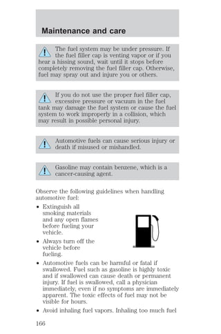 Maintenance and care 
The fuel system may be under pressure. If 
the fuel filler cap is venting vapor or if you 
hear a hissing sound, wait until it stops before 
completely removing the fuel filler cap. Otherwise, 
fuel may spray out and injure you or others. 
If you do not use the proper fuel filler cap, 
excessive pressure or vacuum in the fuel 
tank may damage the fuel system or cause the fuel 
system to work improperly in a collision, which 
may result in possible personal injury. 
Automotive fuels can cause serious injury or 
death if misused or mishandled. 
Gasoline may contain benzene, which is a 
cancer-causing agent. 
Observe the following guidelines when handling 
automotive fuel: 
² Extinguish all 
smoking materials 
and any open flames 
before fueling your 
vehicle. 
² Always turn off the 
vehicle before 
fueling. 
² Automotive fuels can be harmful or fatal if 
swallowed. Fuel such as gasoline is highly toxic 
and if swallowed can cause death or permanent 
injury. If fuel is swallowed, call a physician 
immediately, even if no symptoms are immediately 
apparent. The toxic effects of fuel may not be 
visible for hours. 
² Avoid inhaling fuel vapors. Inhaling too much fuel 
166 
 
