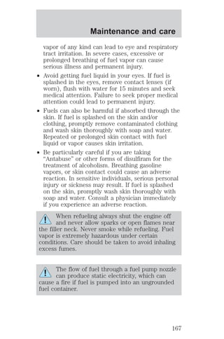 Maintenance and care 
vapor of any kind can lead to eye and respiratory 
tract irritation. In severe cases, excessive or 
prolonged breathing of fuel vapor can cause 
serious illness and permanent injury. 
² Avoid getting fuel liquid in your eyes. If fuel is 
splashed in the eyes, remove contact lenses (if 
worn), flush with water for 15 minutes and seek 
medical attention. Failure to seek proper medical 
attention could lead to permanent injury. 
² Fuels can also be harmful if absorbed through the 
skin. If fuel is splashed on the skin and/or 
clothing, promptly remove contaminated clothing 
and wash skin thoroughly with soap and water. 
Repeated or prolonged skin contact with fuel 
liquid or vapor causes skin irritation. 
² Be particularly careful if you are taking 
“Antabuse” or other forms of disulfiram for the 
treatment of alcoholism. Breathing gasoline 
vapors, or skin contact could cause an adverse 
reaction. In sensitive individuals, serious personal 
injury or sickness may result. If fuel is splashed 
on the skin, promptly wash skin thoroughly with 
soap and water. Consult a physician immediately 
if you experience an adverse reaction. 
When refueling always shut the engine off 
and never allow sparks or open flames near 
the filler neck. Never smoke while refueling. Fuel 
vapor is extremely hazardous under certain 
conditions. Care should be taken to avoid inhaling 
excess fumes. 
The flow of fuel through a fuel pump nozzle 
can produce static electricity, which can 
cause a fire if fuel is pumped into an ungrounded 
fuel container. 
167 
 