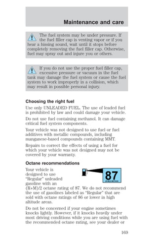 Maintenance and care 
The fuel system may be under pressure. If 
the fuel filler cap is venting vapor or if you 
hear a hissing sound, wait until it stops before 
completely removing the fuel filler cap. Otherwise, 
fuel may spray out and injure you or others. 
If you do not use the proper fuel filler cap, 
excessive pressure or vacuum in the fuel 
tank may damage the fuel system or cause the fuel 
system to work improperly in a collision, which 
may result in possible personal injury. 
Choosing the right fuel 
Use only UNLEADED FUEL. The use of leaded fuel 
is prohibited by law and could damage your vehicle. 
Do not use fuel containing methanol. It can damage 
critical fuel system components. 
Your vehicle was not designed to use fuel or fuel 
additives with metallic compounds, including 
manganese-based compounds containing MMT. 
Repairs to correct the effects of using a fuel for 
which your vehicle was not designed may not be 
covered by your warranty. 
Octane recommendations 
Your vehicle is 
designed to use 
87 “Regular” unleaded 
gasoline with an 
(R+M)/2 METHOD 
(R+M)/2 octane rating of 87. We do not recommend 
the use of gasolines labeled as “Regular” that are 
sold with octane ratings of 86 or lower in high 
altitude areas. 
Do not be concerned if your engine sometimes 
knocks lightly. However, if it knocks heavily under 
most driving conditions while you are using fuel with 
the recommended octane rating, see your dealer or 
169 
 