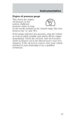 Instrumentation 
Engine oil pressure gauge 
This shows the engine 
oil pressure in the 
L H 
system. Sufficient 
pressure exists as long 
as the needle remains in the normal range (the area 
between the “L” and “H”). 
If the gauge indicates low pressure, stop the vehicle 
as soon as safely possible and switch off the engine 
immediately. Check the oil level. Add oil if needed 
(refer to Engine oil in the Maintenance and care 
chapter). If the oil level is correct, have your vehicle 
checked at your dealership or by a qualified 
technician. 
17 
 