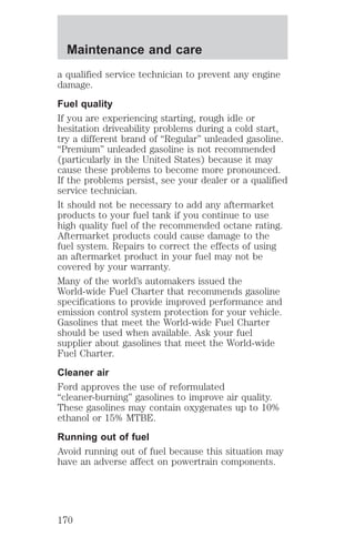 Maintenance and care 
a qualified service technician to prevent any engine 
damage. 
Fuel quality 
If you are experiencing starting, rough idle or 
hesitation driveability problems during a cold start, 
try a different brand of “Regular” unleaded gasoline. 
“Premium” unleaded gasoline is not recommended 
(particularly in the United States) because it may 
cause these problems to become more pronounced. 
If the problems persist, see your dealer or a qualified 
service technician. 
It should not be necessary to add any aftermarket 
products to your fuel tank if you continue to use 
high quality fuel of the recommended octane rating. 
Aftermarket products could cause damage to the 
fuel system. Repairs to correct the effects of using 
an aftermarket product in your fuel may not be 
covered by your warranty. 
Many of the world’s automakers issued the 
World-wide Fuel Charter that recommends gasoline 
specifications to provide improved performance and 
emission control system protection for your vehicle. 
Gasolines that meet the World-wide Fuel Charter 
should be used when available. Ask your fuel 
supplier about gasolines that meet the World-wide 
Fuel Charter. 
Cleaner air 
Ford approves the use of reformulated 
“cleaner-burning” gasolines to improve air quality. 
These gasolines may contain oxygenates up to 10% 
ethanol or 15% MTBE. 
Running out of fuel 
Avoid running out of fuel because this situation may 
have an adverse affect on powertrain components. 
170 
 