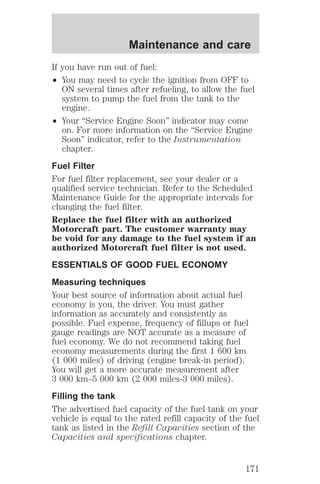 Maintenance and care 
If you have run out of fuel: 
² You may need to cycle the ignition from OFF to 
ON several times after refueling, to allow the fuel 
system to pump the fuel from the tank to the 
engine. 
² Your “Service Engine Soon” indicator may come 
on. For more information on the “Service Engine 
Soon” indicator, refer to the Instrumentation 
chapter. 
Fuel Filter 
For fuel filter replacement, see your dealer or a 
qualified service technician. Refer to the Scheduled 
Maintenance Guide for the appropriate intervals for 
changing the fuel filter. 
Replace the fuel filter with an authorized 
Motorcraft part. The customer warranty may 
be void for any damage to the fuel system if an 
authorized Motorcraft fuel filter is not used. 
ESSENTIALS OF GOOD FUEL ECONOMY 
Measuring techniques 
Your best source of information about actual fuel 
economy is you, the driver. You must gather 
information as accurately and consistently as 
possible. Fuel expense, frequency of fillups or fuel 
gauge readings are NOT accurate as a measure of 
fuel economy. We do not recommend taking fuel 
economy measurements during the first 1 600 km 
(1 000 miles) of driving (engine break-in period). 
You will get a more accurate measurement after 
3 000 km–5 000 km (2 000 miles-3 000 miles). 
Filling the tank 
The advertised fuel capacity of the fuel tank on your 
vehicle is equal to the rated refill capacity of the fuel 
tank as listed in the Refill Capacities section of the 
Capacities and specifications chapter. 
171 
 