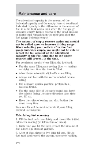 Maintenance and care 
The advertised capacity is the amount of the 
indicated capacity and the empty reserve combined. 
Indicated capacity is the difference in the amount of 
fuel in a full tank and a tank when the fuel gauge 
indicates empty. Empty reserve is the small amount 
of usable fuel remaining in the fuel tank after the 
fuel gauge indicates empty. 
The amount of empty reserve varies and should 
not be relied upon to increase driving range. 
When refueling your vehicle after the fuel 
gauge indicates empty, you might not be able to 
refuel the full amount of the advertised 
capacity of the fuel tank due to the empty 
reserve still present in the tank. 
For consistent results when filling the fuel tank: 
² Use the same filling rate setting (low — medium 
— high) each time the tank is filled. 
² Allow three automatic click-offs when filling. 
² Always use fuel with the recommended octane 
rating. 
² Use a known quality gasoline, preferably a 
national brand. 
² Use the same side of the same pump and have 
the vehicle facing the same direction each time 
you fill up. 
² Have the vehicle loading and distribution the 
same every time. 
Your results will be most accurate if your filling 
method is consistent. 
Calculating fuel economy 
1. Fill the fuel tank completely and record the initial 
odometer reading (in kilometers or miles). 
2. Each time you fill the tank, record the amount of 
fuel added (in liters or gallons). 
3. After at least three to five tank fill-ups, fill the 
fuel tank and record the current odometer reading. 
172 
 