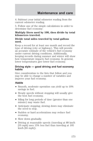 Maintenance and care 
4. Subtract your initial odometer reading from the 
current odometer reading. 
5. Follow one of the simple calculations in order to 
determine fuel economy: 
Multiply liters used by 100, then divide by total 
kilometers traveled. 
Divide total miles traveled by total gallons 
used. 
Keep a record for at least one month and record the 
type of driving (city or highway). This will provide 
an accurate estimate of the vehicle’s fuel economy 
under current driving conditions. Additionally, 
keeping records during summer and winter will show 
how temperature impacts fuel economy. In general, 
lower temperatures give lower fuel economy. 
Driving style — good driving and fuel economy 
habits 
Give consideration to the lists that follow and you 
may be able to change a number of variables and 
improve your fuel economy. 
Habits 
² Smooth, moderate operation can yield up to 10% 
savings in fuel. 
² Steady speeds without stopping will usually give 
the best fuel economy. 
² Idling for long periods of time (greater than one 
minute) may waste fuel. 
² Anticipate stopping; slowing down may eliminate 
the need to stop. 
² Sudden or hard accelerations may reduce fuel 
economy. 
² Slow down gradually. 
² Driving at reasonable speeds (traveling at 88 km/h 
[55 mph] uses 15% less fuel than traveling at 105 
km/h [65 mph]). 
173 
 