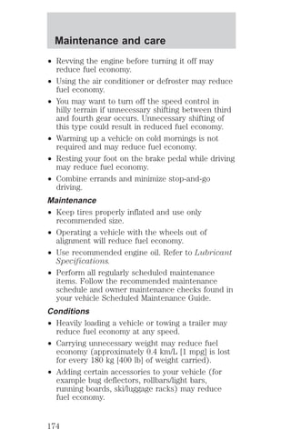 Maintenance and care 
² Revving the engine before turning it off may 
reduce fuel economy. 
² Using the air conditioner or defroster may reduce 
fuel economy. 
² You may want to turn off the speed control in 
hilly terrain if unnecessary shifting between third 
and fourth gear occurs. Unnecessary shifting of 
this type could result in reduced fuel economy. 
² Warming up a vehicle on cold mornings is not 
required and may reduce fuel economy. 
² Resting your foot on the brake pedal while driving 
may reduce fuel economy. 
² Combine errands and minimize stop-and-go 
driving. 
Maintenance 
² Keep tires properly inflated and use only 
recommended size. 
² Operating a vehicle with the wheels out of 
alignment will reduce fuel economy. 
² Use recommended engine oil. Refer to Lubricant 
Specifications. 
² Perform all regularly scheduled maintenance 
items. Follow the recommended maintenance 
schedule and owner maintenance checks found in 
your vehicle Scheduled Maintenance Guide. 
Conditions 
² Heavily loading a vehicle or towing a trailer may 
reduce fuel economy at any speed. 
² Carrying unnecessary weight may reduce fuel 
economy (approximately 0.4 km/L [1 mpg] is lost 
for every 180 kg [400 lb] of weight carried). 
² Adding certain accessories to your vehicle (for 
example bug deflectors, rollbars/light bars, 
running boards, ski/luggage racks) may reduce 
fuel economy. 
174 
 